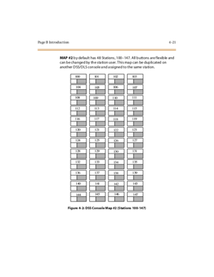 Page 244Page B Introduction 4-21
MAP  #2 b y de fault has  48  Stations , 100–14 7.  A ll  b u tt o ns  ar e f le xib le  and  
can b e cha nged by  th e s ta tion us er. This ma p can  be dup licated  on 
anot her  D SS/ D LS con sol e a nd a ssi gne d t o t he  same  s ta ti on.
Fi g u re  4- 2:  D SS C o n so l e M ap  #2  (S tat i o ns  10 0- 14 7)
100 101 102 103
104
10510 6
107
108
109 110
 111
11 2 11 3 11 4 1 15
116 117
11 8119
120 121
12 2123
124 125
12 6127
128 129
13 0131
132 133
13 4135
136 137
13...