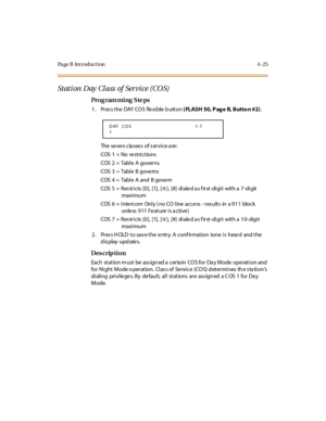 Page 248Page B Introduction 4-25
Stati on  D ay  Cl ass  of  Ser vi ce (CO S)
Pro g ram mi ng  S te ps
1. Press the DAY COS  flexible button ( FL ASH  50, P ag e B, B utto n #2).
The  se ve n cla sse s  of s er vi ce a re :
COS  1  =  No   re st ri c t io ns
COS  2  =  Tabl e  A  gover ns
COS  3  =  Tabl e  B gove rns
COS  4  =  Tabl e  A  and  B gove rn
COS  5 =  Res tricts  [0],  [1],  [
6],  [#]  di ale d a s f irst-di gi t  with a  7-di git
maxi mum
COS  6 = Intercom  Only ( no CO line access  - res ults  in...