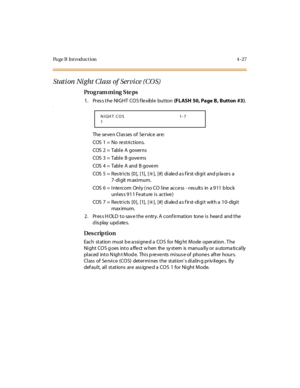 Page 250Page B Introduction 4-27
Stati on  Ni ght Cl ass  of  Ser vi ce (CO S)
Pro g ram mi ng  S te ps
1. Press the NIGHT COS flexible button (FL ASH  50, Page B , B utton  #3).a
The  se ve n Cl as ses  of  Se r vice  ar e:
COS  1  =  No   re st ri c t io ns.
COS  2  =  Tabl e  A  gover ns
COS  3  =  Tabl e  B gove rns
COS  4  =  Tabl e  A  and  B gove rn
COS  5 =  Res tricts  [0],  [1],  [
6], [#] di ale d a s f irst-di gi t and p la ce s a
7-di git m axi mum.
COS  6  =  I nte rcom  Onl y ( no CO  l ine  acce...