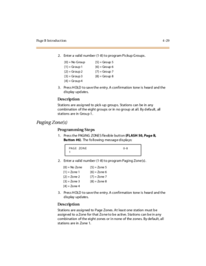 Page 252Page B Introduction 4-29
2. Enter a  val id  numbe r (1-8) to program Pi ckup G roups .
3. Press HOLD to save the entry. A confirmation  tone is  heard  and the 
display updates.
Des crip ti on
St at ions  ar e  ass ig ned to pick -up group s. St at ions  can be in any 
combination  of the eight groups  or in  no group  at all.  By d efa ult,  all 
st at ions  ar e in Grou p 1 .
Paging Zone(s)
Pro g ram mi ng  S te ps
1. Press the PAGING  ZONES flexible button (FLASH 50, Pag e  B, 
Bu tton #6).  The  fo...