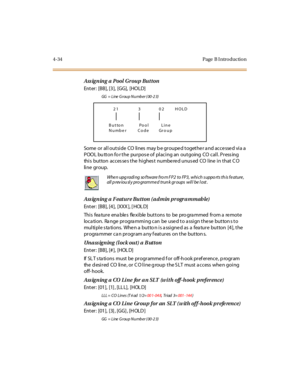 Page 2574-34 Page  B I ntro ductio n
Ass igning a Pool  Group  Button
Enter: [BB], [3], [GG],  [HOLD]
GG = Line Group Number (00-23)
Some or all outside  CO lines  may b e grouped together a nd accessed via a  
POOL bu tton fo r the purpos e of  placing an  outgoing  CO call. Press ing  
this  button  accesses the highest  numbered unused CO line in that CO 
li ne gr oup.
Assigning a Feature Button (admin programmable)
Enter: [BB], [4], [XXX ], [ HOL D]
Thi s fea tur e ena ble s fle xi ble  but t ons to be pro...