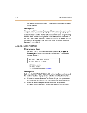 Page 2614-38 Page  B I ntro ductio n
3. Press HOLD to update the table. A confirmation tone is heard  and the 
display updates.
Des crip ti on
The  Voi ce  Mai l I D T ra nsl at ion fe at ur e e nabl es  prog ram ming  of t he st at i on 
numbe r se nt to the  Voice Mail v ia In -Band inte gra tion. By  de fault,  the 
station  numbe r  is  se nt  to  th e Voice  Mail s ystem . In s tation programming, 
there is  a field  to  insert  a 4-digit  entry (0000-9999) which can be sent to 
the  Voi c e  M ai l s yst...