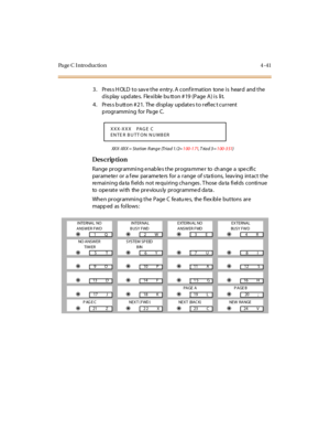 Page 264Pa ge C  I ntr o ducti o n 4 - 41
3. Press HOLD to save the entry. A confirmation  tone is  heard  and the 
d is play  upd ate s.  Fle xi ble  bu tt on # 19  (P age  A ) i s  li t.
4 . Pr es s b utt on # 2 1.  The  di spl ay  updat e s t o r efl ec t cur r ent  
p rogr ammi ng for Pa ge C.
XXX-XXX = Station  Range  (Triad 1/2=100-171, T riad 3 =100-351)
Des crip ti on
Range programming enables the programmer  to  change a  specific 
parameter or a few  parameters for a range of stations, leaving  intact...