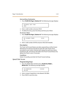 Page 266Pa ge C  I ntr o ducti o n 4 - 43
Ex t er n al  Bu s y D est i n at i on
1. Press FLASH 50, Page C,  Bu tton  #4. The  following message displays:
2. Enter a valid number and press HOLD.
3 . To de le te  t he ent r y, pr ess  t he [#] key  and th en p re ss HO LD.
No Ans we r  Ti mer
1. Press FLASH 50, Page C,  Bu tton  #5. The  following message displays:
2. Enter a  val id  numbe r (00- 99) a nd p re ss  HOL D (00=di sa ble ).
Des crip ti on
The  P r ese t  Ca ll  For war d  fea tur e  pro vid es  se...