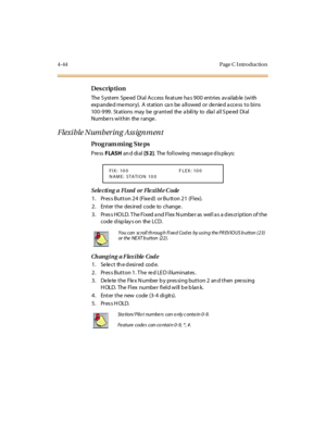 Page 2674-44 Page C I ntro ductio n
Des crip ti on
The  S yst em  Spe ed  Di al  A ccess  fe at ure  ha s 9 0 0  ent ri es  av ai lab le  (wi th  
exp ande d me mory).  A  station  ca n be  a llowed  or  de nie d a cce ss  to bins 
10 0 -9 99 . St at ions  may  be  gr ant ed the  a bil i ty to dia l al l S pe ed Di al 
Numbers within  the range.
Flexi ble Number ing Ass ignment
Pro g ram mi ng  S te ps
Pre ss FLASH an d di al  [5 2]. The following message displays:
Sele cti ng  a Fi xed  or Fle xi bl e C ode
1....