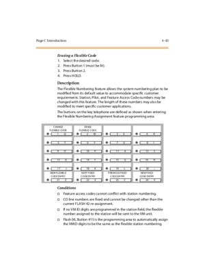 Page 268Pa ge C  I ntr o ducti o n 4 - 45
Erasing a Flexible Code
1. Select the desired  code.
2. Press Button 1 (must  be lit).
3. Press Button 2.
4. Press HOLD.
Des crip ti on 
The Flexible Numbering  feature allows the  system numbering plan  to  be 
modi fie d from  it s def aul t val ue to accommoda te  sp eci fic cust omer  
requirements. Station, Pilot,  and  Feature Access Code numbers  may  be 
changed with this feature. The  length of  these numbers  may also be 
modified to meet specific customer...