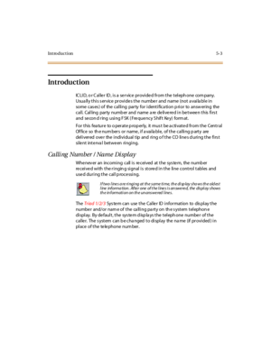 Page 274Introduction5-3
Introduction
ICLID, or Caller  ID, is a service provided from the telephone  company. 
Usually this service provides the number and name (not available in 
some cases) of  the calling  party for identification prior  to  answering  the 
call.  Calling  party  numb er and  name  a re  de live re d in be twee n this  firs t 
and  se co n d r ing  usi ng F SK  ( Fre que nc y S hif t  Ke y)  fo rm at .
For  t his  fea tur e  to o per at e p rop er ly,  it  mus t  be a c ti vat e d fr om t he...