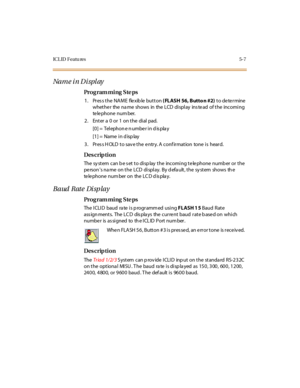 Page 278IC L ID  F eatu res 5- 7
Na m e i n D i spl ay
Pro g ram mi ng  S te ps
1. Press the NAME  flexible button ( FLASH 56, Butto n #2) to determine 
whet he r the  na me shows in the  LCD  di spl ay ins te ad of t he incomi ng 
te le pho ne  nu m ber.
2 . Ent er  a  0 o r 1 o n t he di al pad.
[0] =  Tel ephon e n umbe r i n d is pla y
[1] =  Name  i n d isp lay
3. Press HOLD to save the entry. A confirmation  tone is  heard.
Des crip ti on
The system  can be set to display the  incoming telephone number or...