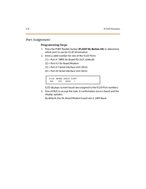 Page 2795-8 I CLI D Fea tures
Por t  A s sign m en t
Pro g ram mi ng  S te ps
1 . Pr es s t he  P OR T  fl ex ibl e  but ton (FLASH  56, Bu tton  #4) to  det e rmi ne 
which port to use for ICLID  information.
2. Enter a valid number for one of  the ICLID  Ports:
[1] =  Port # 1  MPB  On- Board  RS- 232C (d efa ult)
[2] =  Port # 2  On- Board  Mode m
[3] =  Port # 3  Se rial Inte rface  Unit  (SIU2)
[4] =  Port # 4  Se rial Inte rface  Unit  (SIU2)
(LCD  displays  cu rrent baud rate assigned to the  ICLID Port...