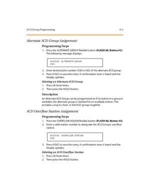 Page 284ACD Group Prog ra mming 6-5
Alt e rn a te  ACD  G ro u p A ss ig n m en t
Pro g ram mi ng  S te ps
1 . Pr es s t h e  A LTE R N ATE  G R OU P  f l ex i b le  b u tt o n  ( FLASH 60, Butto n #2 ). 
The following  message displays:
2. Enter desired pilot  number  (550 to 565) of the  alternate ACD group.
3. Press HOLD to save the entry. A confirmation  tone is  heard  and the 
display updates.
Deleting an Alternate ACD Group
1. Press [#] three times.
2. Then press the HOLD  button.
Des crip ti on
An...