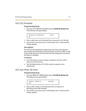 Page 286ACD Group Prog ra mming 6-7
ACD  CI Q  Th res ho ld
Pro g ram mi ng  S te ps
1. Press the CIQ THRESHOLD flexible button ( FLA SH 60, Bu tton #5). 
The following  message displays:
2 . Ent er  a  val id  val ue  on t he  di al  pad  th at  c orr es ponds  t o 0 0–99 calls.
3. Press HOLD to save the entry. A confirmation  tone is  heard  and the 
display updates.
Des crip ti on
The ACD CIQ  Threshold feature determines  how many calls appear  in 
queu e before the LED flashes at 240 ipm  flutter. Once the...