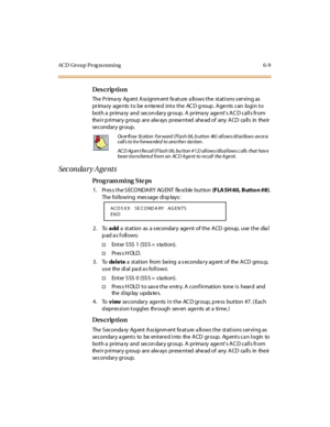 Page 288ACD Group Prog ra mming 6-9
Des crip ti on
The Primary  Agent Assignment feature allows the stations serving as 
primary  agents to be entered  into the  ACD group. Agents can  login to 
bot h a pr ima ry and secon dar y gr oup. A pr ima ry age nt’s ACD calls from 
the i r p ri mar y g roup  ar e alw ays pr ese nt ed ahe ad of  any A CD ca ll s in the ir  
se condar y gr oup.  
Sec on dar y A ge nts
Pro g ram mi ng  S te ps
1 . Pr es s t he S ECO NDA R Y  AG ENT  fle xi ble  but ton  (F LA SH 60, Butto n...