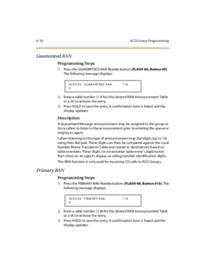 Page 2896-10 ACD Grou p Prog ra mming
Guaranteed RAN
Pro g ram mi ng  S te ps
1. Press the GUARANTEED RAN  flexible button ( FLASH 60, Butto n #9). 
The following  message displays:
2. Enter a  valid  numbe r (1-8 for) the  de sire d RAN Announce ment Tab le  
or a (#) to remove the  entry.
3. Press HOLD to save the entry. A confirmation  tone is  heard  and the 
display updates.
Des crip ti on
A Guaranteed Message announcement may be assigned to the group to 
force callers to listen to the announcement prior to...