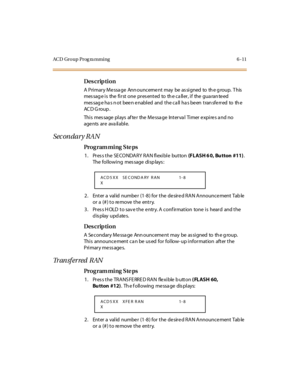 Page 290ACD Group Prog ra mming 6 -11
Des crip ti on
A  Pri mar y Me ssa ge  Ann ounceme nt  may  be  as si gned  to  th e g roup.  T his  
mes sag e i s  the  fi r st  one  pr es ent ed  to  th e c a ll er , i f  the  gua ran te ed 
mes sag e ha s n ot  bee n e nabl ed  and  t he ca ll  ha s be en  t ran sfe rr ed  to  th e 
AC D G ro u p .
Thi s  mes sage  pl ays  af te r  the  Me ssa ge  Int er va l  Ti mer  e xpi re s a nd no 
age nts  ar e  ava il abl e.
Sec on dar y RA N
Pro g ram mi ng  S te ps
1 . Pr es...