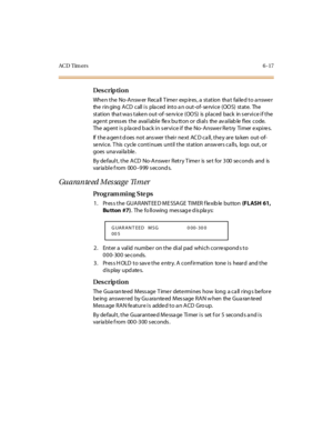 Page 296AC D Tim ers6-17
Des crip ti on
When the  No-Answer Recall Timer  expires, a  station  that  failed to answer 
the  r in ging  A CD  c all  i s  pla c ed  int o a n out -of- se rvi c e  (OO S)  st at e.  The  
st at ion  tha t wa s t ake n out -of -se rv ic e  (OO S)  is  pl ac ed  bac k  in s er vi c e i f t he  
age nt  pr ess es  t he  avai l abl e  fle x bu tt on or  di al s  the  av ai lab le  fl ex  code.  
The agent is placed back in service if  the No-Answer Retry  Timer expires.
If  t he a gen t...