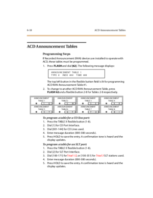 Page 2976-18 ACD Announcem ent Tables
ACD A nnounceme nt  Tables
Pro g ram mi ng  S te ps
If  Recorded Announcement (RAN)  dev ices a re installed to op erate w ith 
AC D, the se  t abl es  mus t be pr ogra mmed .
1. Press FLASH and  di al [62]. The  following message displays:
The top left button in the flexible  button  field is lit for programming 
AC D RAN Annou nce me nt Ta ble # 1.
2. To change  to an othe r AC D RAN Announ ce me nt Ta ble , p re ss 
FLASH 62 and a flexible button 2-8 for  Tables  2-8...