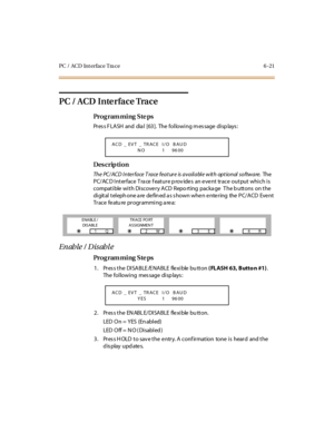 Page 300PC / ACD Int erface Tra ce 6 -21
PC / ACD Interface Trace
Pro g ram mi ng  S te ps
Pr es s F LASH and dia l [63]. The  fol lowi ng m es sage  di sp lays :
Des crip ti on
The PC/ACD Interface Trace feature is available with optional software. The  
PC/ACD Interface Trace feature provides  an event  trace output which is 
compatible with Discovery ACD  Repo rting  packa ge   T he b uttons  on the 
digital telephone are defined as shown when entering  the PC/ACD  Event 
Trace feature programming area:...