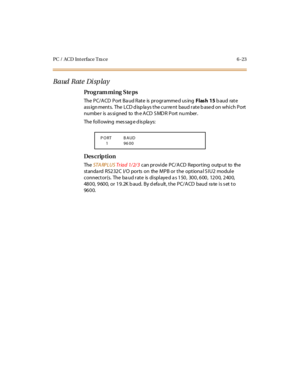 Page 302PC / ACD Int erface Tra ce 6 -23
Baud Rate Display
Pro g ram mi ng  S te ps
The PC/ACD Port Baud Rate  is programmed using  Flash 15 baud  rate 
assignments. The LCD displays the current baud rate based on which Port 
numbe r  is  as si gned  to  th e A CD  S MD R  P ort  nu mber .
The following  message displays:
Des crip ti on
The  STA RPLUS Tr ia d  1/ 2/ 3 c an pr o vi de  P C/ A CD R epo r t ing o u tp u t to  the  
standa rd  RS232C  I/O ports  on  the MPB or the  optiona l S IU2  module...