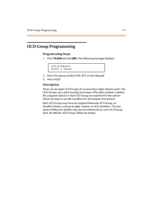 Page 306UCD Group  Program ming 7-3
UCD  Group Programming
Pro g ram mi ng  S te ps
1. Press FLASH and  di al [60]. The  following message displays:
2. Enter the  grou p number (550-557) on the dial pad.
3. Press HOLD.
Des crip ti on
There can be eight UCD Groups of  no more  than eight stations  each. The 
UCD  Groups  use  a p ilot hunting  te chnique.  If the  pilot numb er is d iale d, 
the  a ssi gne d s tat i ons i n t hat  U CD  Group  ar e  se arche d f or  the  s tat i on 
which has been  in  an idle...