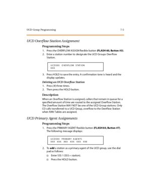 Page 308UCD Group  Program ming 7-5
UCD Ove rf low Station Assignment
Pro g ram mi ng  S te ps
1. Press the OVERFLOW ASSIGN flexible  button (FLASH  60, Bu tton  #3).
2. Enter a station number to designate the UCD Groups Overflow 
Station.
3. Press HOLD to save the entry. A confirmation  tone is  heard  and the 
display updates.
Del eting  a n U CD  Ov er fl ow  Stati on
1. Press [#] three times.
2. Then press the HOLD  button.
Des crip ti on
When an  Overflow Station is assigned, callers that remain in queue...