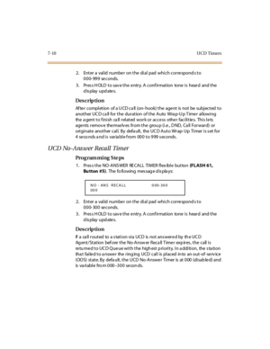 Page 3137-10 UCD  Timers
2. Enter a valid number on the dial pad which corresponds to 
000-999 seconds.
3. Press HOLD to save the entry. A confirmation  tone is  heard  and the 
display updates.
Des crip ti on
After  completion  of a UCD call (on-hook) the agent  is not  be  subjected to 
another UCD call for the duration  of the  Auto  Wrap-Up Timer  allowing 
the agent to finish  call related work or access  other facilities.  This lets 
agents  remov e  themselv es  from the  grou p (i.e., D ND,  Ca ll...