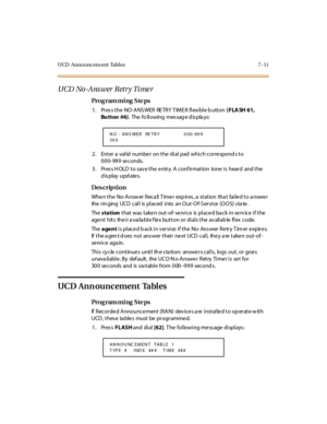 Page 314UCD Announcem ent Tables 7 -11
UCD No-Answer Retry Time r
Pro g ram mi ng  S te ps
1 . Pr es s t he  NO -ANS WER  RE TRY T IME R fl exi bl e b utt on ( FLA SH 61, 
Bu tton  #6).  The  fo ll owing  mes sag e d is pla ys:
2. Enter a valid number on the dial pad which corresponds to 
000-999 seconds.
3. Press HOLD to save the entry. A confirmation  tone is  heard  and the 
display updates.
Des crip ti on
When the  No-Answer Recall Timer  expires, a  station  that  failed to answer 
the ringing UCD call  is...