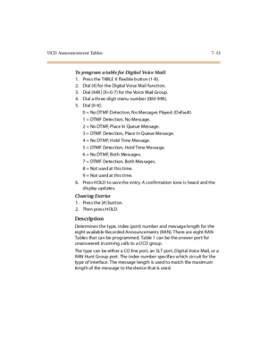 Page 316UCD Announcem ent Tables 7 -13
To  program  a table for Digital  Vo ice  Mail:
1 . Pr es s t he  TABLE  X  fl exi bl e b utt on (1 -8 ).
2. Dial [4] for the  Digital Voice Mail function.
3. Dial [44X ] (X= 0-7) for the  Voice  Mail Group.
4. Dial a three-digit menu number [000-999].
5. Dial [0-9].
0  =  No DT MF D et ect i on, N o Mes sag es  Playe d. (D ef ault )
1  =  DTMF  De te ct ion,  No Me ss age.
2  =  No DTMF, Place  In Queue Message.
3  =  DTMF  De te ct ion,  Place  I n Q ueue  Me ssa ge.
4 =...