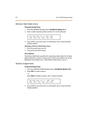 Page 3238-6 Voice M ail Prog ra mming
Retrieve  Mail Index Entry
Pro g ram mi ng  S te ps
1. Press the RETRIEVE  flexible button ( FLASH 65, Butto n #1 1).
2. Enter a valid outpulsing table  number  (0-7)  on the  dial  pad.
3. Press HOLD to save the entry. A confirmation  tone is  heard  and the 
display updates.
Deleting a R etrieve Mail Index Entry
1. Pres s the  pound  ke y once  [# ].
2. Then press the HOLD  button.
Des crip ti on
The Retrieve Mail  Index specifies the  outpulsing  table where the In-Band...