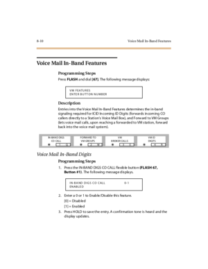 Page 3278-10 Vo ice Ma il   In-Ban d Fea tures
Voice Mail In-Band Features
Pro g ram mi ng  S te ps
Pre ss FLASH a nd di al  [ 67].  The following message displays:
Des crip ti on
Entries into the Voice Mail  In-Band  Features determines  the in-band 
si gnal ing  r equ i re d f o r  IC ID  In c o ming  ID  Di gi ts  (fo r war ds  in co m ing  CO  
callers directly to a Station’s  Voice  Mai l  Box),  and F orw ard  t o VM Gr oups  
(lets voice mail calls, upon reaching a forwarded to VM station,  forward 
back...