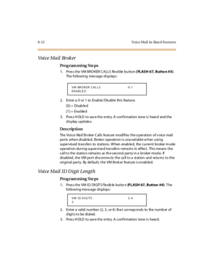 Page 3298-12 Vo ice Ma il   In-Ban d Fea tures
Voi ce Mail  Br ok er
Pro g ram mi ng  S te ps
1. Press the VM BROKER CALLS  flexible button ( FLASH 67, Butto n #3). 
The following  message displays:
2 . Ent er  a  0 o r 1 to  Enab le / Dis abl e thi s fea tu r e.
[0] =  Disab le d
[1] =  Ena ble d
3. Press HOLD to save the entry. A confirmation  tone is  heard  and the 
display updates.
Des crip ti on
The  Voi c e  Ma il  Br oker  C al ls  fe at ure  modi fi es  t he o per at ion  of v oic e  mai l  
ports when...