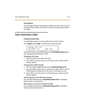 Page 330Voice Mail Index Table 8 -13
Des crip ti on
The  Voi c e  Ma il  I D D ig it  Le ngt h fe at ure  mod ifi es  t he  st at ion  and  CO  voi c e 
mail  identification fields  such that the maximum  length of  these fields is 
four  di git s.
Voice Mail Index Table
Pro g ram mi ng  S te ps
To add Ma ilbox buttons , or chan ge VM groups and ID numbers :
Pre ss FLASH a nd di al  [ 68].  The following message displays:
The top left  button  in  the flexible button field ( FLASH 68, Butto n #1 ) is 
lit for...