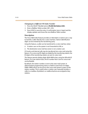 Page 3318-14 Vo ice Mail  I ndex Tabl e
Changi ng to a Di fferent VM Index  N umber
1. Press the SELECT  flexible button ( FLASH 68, Butto n #20 ).
2 . Ent er  a  Mai lbox  Ta bl e nu mber  ( 00 1–255). 
3. Press HOLD to save the entry. A confirmation  tone is  heard  and the 
display updates  and shows  the new Mailbox Table  number.
Des crip ti on
The Voice  Mail Index feature provides an Attendant or station user a  way 
to  transfer a caller  directly into a  voice mail box. Station identification 
digits...