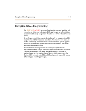 Page 336Exce ption Tables  Prog ra mming 9-3
Exception Tables  Programm in g
The  STA RPLUS Tr ia d  1/ 2/ 3  Systems  offer a flexible  means of applying  toll 
re st ri c t ion  to  st at ions  or  in div idua ls . D ial i ng pr i vil eg es  (or  tol l  r est r ic t ion)  
is  de te rmi ne d t hrough  ass ignm ent  of s ta ti on an d CO  l ine  Cl ass  Of  Se rv ice  
(COS).
Several types o f restriction can  be  derived  simply by programming COS 
ass ign ment s and CO li ne  acce ss to st ati ons . T his...