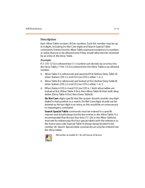 Page 344To ll  R e s t r ic t i o n 9 - 1 1
Des crip ti on
Each Allow T able con ta ins  20 b in numbe rs . E ach b in numbe r may be up 
to  8  digits,  including Do Not Care digits and Search Special Table 
commands. Entries into the Allow Table represent exceptions to numbers 
or  cod es  tha t a re to be allowed only if they  would  otherwis e be res tricted  
by an entry in the Deny Table.
Ex a m pl e
If [1 555 1212] is allowed but [1+] numbers are denied,  by  an entry  into 
the Deny Table, [1 555 1212]...