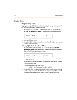 Page 3479-14 To l l  Res trictio n
Spe cial Table
Pro g ram mi ng  S te ps
To prog ram  a Spe cia l T abl e , i t is  fi rs t nece ssa ry to ass ign  an are a code to 
the table (except for the home area code).
1. Press the appropriate AREA  CODE TABLE (#1 to #3) flexible button 
(FLASH 70, Bu tton s #9 to #11). The following  message displays:
2. Enter a valid area code.
3. Press the HOLD button to save the entry. A confirmation tone is heard 
a nd t he  di spl ay u pdat es .
Entering  Office Codes in a Special...