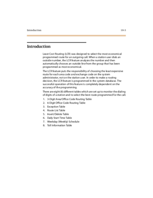 Page 352Introduction 10-3
Introduction
Lea st  Cos t Routi ng (LCR) was des ign ed to sel ect  t he  most  e conomi cal  
progra mmed  route for a n outgoing call.  When a  statio n user  dials  an 
outside number,  the LCR feature analyzes the number and then 
automatica lly choos es  an  outs ide lin e f rom  the group  tha t  has  been 
progra mmed  as  mos t economical.
The LCR feature puts  the responsibility of  choosing the  least expensive 
route for each area code and exchange code on  the system...