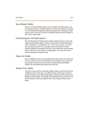 Page 354LC R Tab l e s10-5
Inse rt/Dele te Tables
There are 20  Insert/Delete  Tables.  Up to 20-digits, including pauses, can 
be  ins er te d a nd up  to  16 -d igi ts  de le te d.  To i nsur e  th at  a pa use  is  i nse rt ed  
in LCR at def aul t, th e d ata bas e prog ram ming  has  be en change d t o ad d a 
paus e i n e ac h o f t he 2 0  LC R  Ins er t  and  Del e te  Ta bl es  and  Ins er t  Tab le  0  in 
each of the route tables.
LCR Routing for Toll Information
The LCR Routing  for Toll Information...