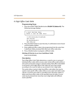 Page 358LC R Op e r a ti o n 1 0- 9
6- Di git O ff ice  Cod e Table
Pro g ram mi ng  S te ps
1. Press the 6-DIGIT TABLE  flexible bu tton ( FLASH 75, Butto n #2). The  
following message displays:
6 = [0] to remove codes, [1] to add codes
AAA = Area Code
RR  = Ro u t e  N u mb e r  0 0- 15
NNN = Office  Code
2. Press the HOLD button to save the entry. A confirmation tone is heard 
a nd t he  di spl ay u pdat es .
3 . Ent er  a ddit i onal  offi ce  codes  t o be  pr ogra mme d i nto  the  s ame  Are a...