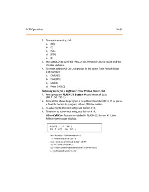 Page 360LC R Op e r a ti o n 10 - 11
2. To  create an entry, dial:
a. [RR]
b. [T]
c. [GG]
d. [DD ]
e. [L]
3. Press [HOLD] to save the entry. A confirmation tone is heard and the 
display updates.
4. To enter additional CO Line groups in the same Time Period Route 
List number:
a. Di al  [GG]
b. Di al  [DD ]
c. Dial [L]
d. Pre ss [HO LD]
Entering  Data for a Diffe rent  Time Pe riod Route  List
1. Press program FLASH 75, Butto n #4 and  ent er  a ll  da ta  
(RR T GG DD L).
2. Repeat the  above to program a new...