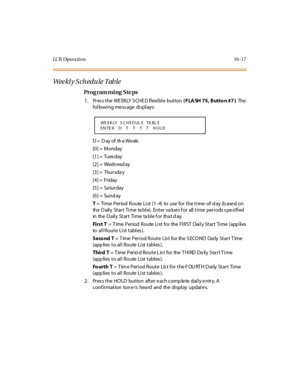 Page 366LC R Op e r a ti o n 10 - 17
We e kl y S c h e d u l e  T ab l e
Pro g ram mi ng  S te ps
1 . Pr es s t he  WE EKLY  S CHE D fl exi bl e  but ton ( FLA SH 75, Butto n #7 ). The  
following message displays:
D =  D ay of  th e We ek:
[0] =  Monday
[1] =  Tues day
[2] =  Wedn esd ay
[3] =  Thursda y
[4] =  Friday
[5] =  Sa turday
[6] =  Sund ay
T =  Ti me  Period  Route  Li st (1- 4)  to  use  for the ti me- of-d ay (b ase d on 
the  D ail y St ar t Ti me ta bl e). Ent er  va lu e s f o r all  t i me per i...