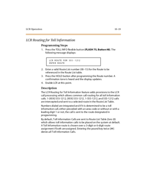 Page 368LC R Op e r a ti o n 10 - 19
LCR Routing for Toll Information
Pro g ram mi ng  S te ps
1. Press the TOLL INFO  flexible button ( FLASH 75, Butto n #8). T he 
following message displays:
2 . Ent er  a  val id  R out e L ist  n umber  ( 00–15) for the  Route to be 
referenced in the  Route List table.
3. Press the HOLD  button  after programming the Route number. A 
conf ir mat ion  ton e i s hea rd and the  di spl ay updat e s.
4. Enable LCR at this point.
Des crip ti on
The LCR Routing  for Toll...