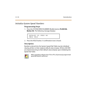 Page 38511- 1 6 I ntr o ducti o n
In iti al iz e Sy stem Spe ed  Number s
Pro g ram mi ng  S te ps
1 . Pr es s t he  SYS TE M  SP EE D N UM BERS  fle xib le  but t on (FLASH 80, 
Bu tton  #6). The following message displays:
2. Press the HOLD  button. A confirmation tone is heard.
Des crip ti on
Numbers entered  into the  System Speed  Dial  Table may be initialized 
clearing  all  bins to their original, default value (empty).  All bins  020-999 
are cleared returning to their  default  value  (empty) upon...