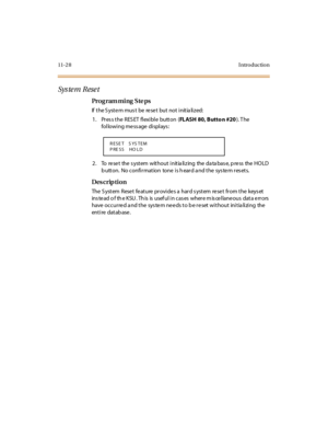 Page 39711- 2 8 I ntr o ducti o n
Sys te m Rese t
Pro g ram mi ng  S te ps
If the System must  be  reset  but not initialized:
1 . Pr es s t he  R ES ET  fl exi bl e  butt on  (FLASH 80, Butto n #20). T he 
following message displays:
2 . To  re se t the  s yst em wit ho u t  i nit ia li z ing the  da ta bas e, p re ss the  HO LD 
button.  No confirmation  tone is heard and the system resets.
Des crip ti on
The  S yst em  Rese t  fe at ure  pr ovi de s a  har d s yst em  re se t  fr om t he  keys et  
ins te ad...