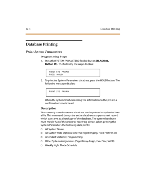 Page 40112-4 Data base Prin ting
Datab ase  Printin g
Pr in t  Sys t em  Pa ra m et er s
Pro g ram mi ng  S te ps
1. Press the SYSTEM  PARAMETERS  flexible button ( FLASH 85, 
Bu tton #1).  Th e f oll owing  me ssa ge  dis pla ys:
2. To print the System Parameters database, press the HOLD button. The 
f oll owing  me ssa ge  dis pl ays:
Whe n t he  syst em  fi nis hes  se ndi ng t he  in form at ion  to t he  pr in te r, a 
confirma tion tone  is  he ard.
Des crip ti on
The currently  stored customer database...