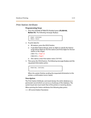 Page 406Da ta b a se  P r i n t i n g 1 2- 9
Print Station Attributes
Pro g ram mi ng  S te ps
1 . Pr es s t h e  STATI ON  AT TR I B U TE S f le x ib le  bu t to n  (FLASH 85, 
Bu tton #3).  Th e f oll owing  me ssa ge  dis pla ys:
2. To  print data for:
†Al l  st at ions , p re ss  the  HO LD  but ton.
†A  specified Station Range,  enter six  digits to specify  the Station 
ra nge  (thr ee  di gi ts  for  t he  fir st  st at i on and  th re e d igi ts  for  t he  la st 
st at ion in the  r ange ):
[100-171] =...