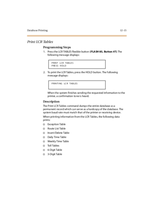 Page 412Da taba se Print ing 12 -15
Pr in t  LCR Ta b le s
Pro g ram mi ng  S te ps
1 . Pr es s t he  LCR  TA BLES  fl exi bl e  butt on ( FLA SH 85, Bu tton #7). The  
following message displays:
2. To  print the LCR Tables, press  the HOLD  button. The following 
m ess age  di spl ays :
When the  system finishes sending the requested  information to the 
printer,  a conf irmation  to ne is  hea rd.
Des crip ti on
The Print LCR Tables  command dumps the entire database as a 
permanent record which can serve  as...