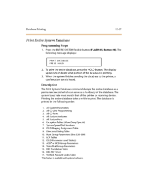 Page 424Da taba se Print ing 12 -27
Print Entire System Database
Pro g ram mi ng  S te ps
1 . Pr es s t he  ENT IRE  SYS TEM  f le xib le  but ton  (FLASH 8 5, Bu tton #8). The  
following message displays:
2. To  print the entire database, press the HOLD  button.  The display 
up dat es  to  in dicat e  what  p ort i on of  the  da ta bas e i s  pri nt ing.
3. When the  system finishes sending the database to the  printer,  a 
conf irmation  ton e is  hea rd.
Des crip ti on
The  Pr int  S yst em  Dat ab ase...