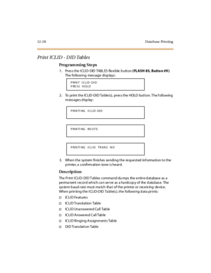 Page 42512- 2 8 D ata base Pr i n ti ng
Pr in t  I CL I D  - D I D Tab le s
Pro g ram mi ng  S te ps
1 . Pr es s t he  I CLI D- DID  TABL ES  fle xi ble  b utt on ( FLASH 85, Butto n #9 ). 
The following  message displays:
2. To  print the  ICLID-DID Table(s), press the  HOLD button. The following 
m ess age s d isp lay :
3. When the  system finishes sending the requested  information to the 
printer, a confirmation  tone is heard.
Des crip ti on
The  Pr int  I CLI D- DI D T abl es  comma nd du mps  the  e nti r...