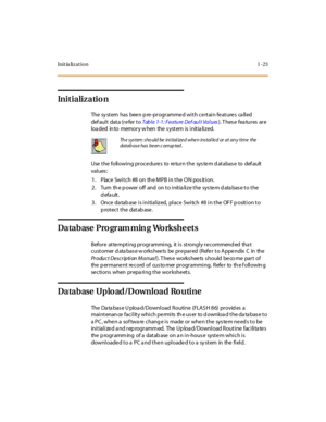 Page 44Ini t ia li z at i o n 1 - 23
Initialization
The system  has  been pre-programmed with certain features  called 
def aul t  dat a (r e fer  t o Table 1-1: Feature Def ault Values). T hes e  fea tur es  ar e 
loa ded  in to  memor y w hen  the  s yst em  is  i nit ia li z ed.
Use the  following procedures  to  return the system database  to  default 
val ues :
1 . Place  Swi t ch #8  on  th e MPB i n t he  O N pos it i on.
2. Turn  the power off  and  on to initialize the system database to the 
default....