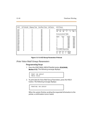 Page 44312- 4 6 D ata base Pr i n ti ng
F igure 12-13: ACD Group Parameters Printout
Pr in t Voi ce Mail  Gr ou p  Parameter s
Pro g ram mi ng  S te ps
1 . Pr es s t he  VO IC E M A I L GR O UP  fl exi bl e  but ton 
(F LA SH 85 , 
Bu tton #13). T he f oll owin g me ssa ge  dis pl ays:
2 . To  pr int  da ta  for  Voice  Mai l  Grou p Para met er s,  pr ess  t he  HOL D 
button.  The following message displays:
When the  system finishes sending the requested  information to the 
printer,  a conf irmation  to ne...